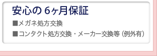 安心の6ヶ月保証。メガネ処方交換。コンタクト処方交換／メーカー交換等（例外あり）