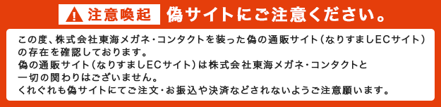 ＜注意喚起＞偽サイトにご注意ください。この度、株式会社東海メガネ・コンタクトを装った偽の通販サイト（なりすましECサイト）の存在を確認しております。偽の通販サイト（なりすましECサイト）は株式会社東海メガネ・コンタクトと一才の関わりはございません。くれぐれも偽サイトにてご注文・お振込や決済などされないようご注意願います。