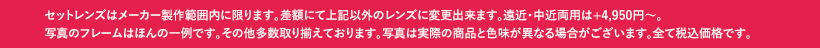 セットレンズはメーカー製作範囲内に限ります。差額にて上記以外のレンズに変更出来ます。遠近・中近両用は+4,950円〜。写真のフレームはほんの一例です。その他多数取り揃えております。写真は実際の商品と色味が異なる場合がございます。全て税込価格です。