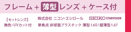 フレーム+薄型レンズ+ケース付　セットレンズ　無色・UVカット付　株式会社ニコン・エシロール　SEIKO STARVISION 単焦点非球面プラスチック薄型1.60/超薄型1.67
