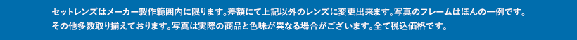 セットレンズはメーカー製作範囲内に限ります。差額にて上記以外のレンズに変更出来ます。写真のフレームはほんの一例です。その他多数取り揃えております。写真は実際の商品と色味が異なる場合がございます。全て税込価格です。