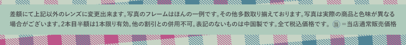 差額にて上記以外のレンズに変更出来ます。写真のフレームはほんの一例です。その他多数取り揃えております。写真は実際の商品と色味が異なる場合がございます。2本目半額は1本限り有効。他の割引との併用不可。表記のないものは中国製です。全て税込価格です。当=当店通常販売価格