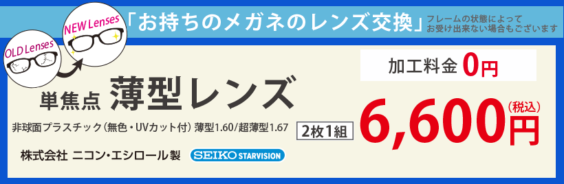 お持ちのメガネのレンズ交換。非球面プラスチック（無色・UVカット付）薄型1.60／1.67、株式会社ニコン・エシロール／SEIKO STARVISION。レンズ2枚1組6,600円（税込）。加工料金0円。※フレームの状態によってお受け出来ない場合もございます。