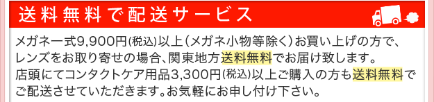 送料無料で配送サービス。メガネ一式9,900円以上（メガネ小物等除く）ご購入でレンズお取り寄せの場合、関東地方送料無料でお届け致します。店頭にてコンタクトケア用品3,300円以上ご購入の方も送料無料でご配送させていただきます。お気軽にお申し付けください。