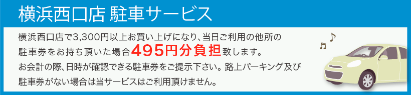 横浜西口店駐車サービス。横浜西口店で3,300円以上お買い上げになり、当日ご利用の他所の駐車券をお持ち頂いた場合495円分負担致します。お会計の際、日時が確認できる駐車券をご提示ください。路上パーキング及び駐車券がない場合は当サービスはご利用頂けません。