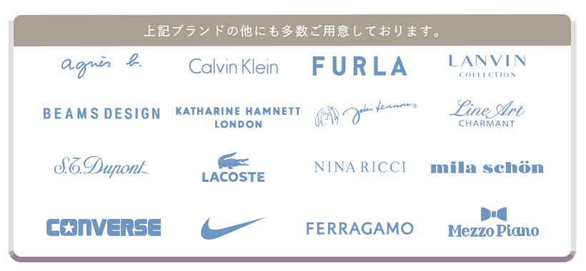 上記ブランド以外にも多数ご用意しております。アニエス・ベー、CalvinKlein,FURLA,LANVIN,BEAMSDESIGN,KATHARINEHAMNETT,johnLennon、LineArt,S.T.Dupont,LACOSTE,HANAEMORI,ミラショーン、CONVERSE,NIKE,FERRAGAMO,MezzoPiano