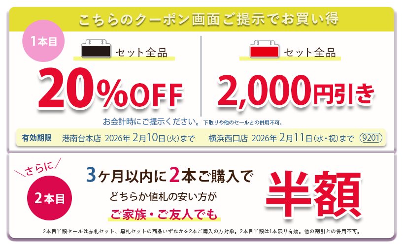 こちらのクーポン画面ご提示でお買い得　黒札セット全品20パーセントOFF、赤札セット全品2,000円引き。さらに3ヶ月以内に2本ご購入で、どちらか値札の安い方がご家族ご友人でも半額