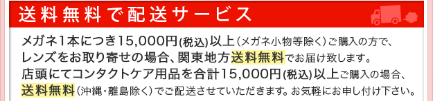 送料無料で配送サービス。メガネ一本につき15,000円以上メガネ小物等除くご購入でレンズお取り寄せの場合、関東地方送料無料でお届け致します。店頭にてコンタクトケア用品を合計15,000円以上ご購入の場合、送料無料（沖縄・離島除くで）ご配送させていただきます。お気軽にお申し付けください。
