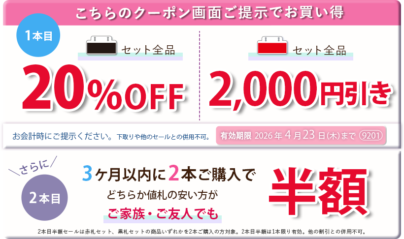 こちらのクーポン画面ご提示でお買い得　黒札セット全品20パーセントOFF、赤札セット全品2,000円引き。さらに3ヶ月以内に2本ご購入で、どちらか値札の安い方がご家族ご友人でも半額