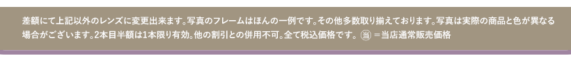 差額にて上記以外のレンズに変更出来ます。写真のフレームはほんの一例です。その他多数取り揃えております。写真は実際の商品と色が異なる場合がございます。２本目半額は１本限り有効。他の割引との併用不可。全て税込価格です。当＝当店通常販売価格