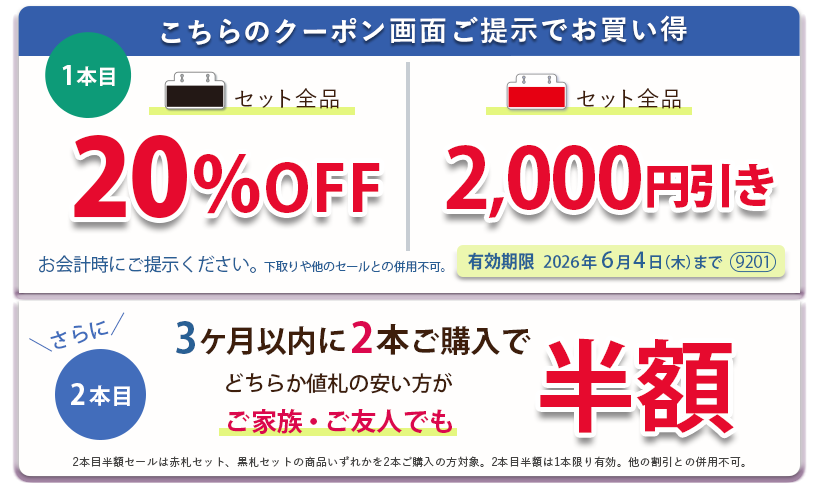 こちらのクーポン画面ご提示でお買い得　黒札セット全品20パーセントOFF、赤札セット全品2,000円引き。さらに3ヶ月以内に2本ご購入で、どちらか値札の安い方がご家族ご友人でも半額