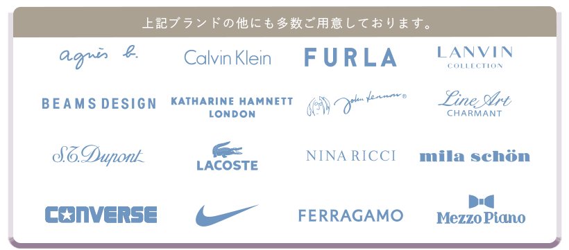 上記ブランド以外にも多数ご用意しております。アニエス・ベー、CalvinKlein,FURLA,LANVIN,BEAMSDESIGN,KATHARINEHAMNETT,johnLennon、LineArt,S.T.Dupont,LACOSTE,HANAEMORI,ミラショーン、CONVERSE,NIKE,FERRAGAMO,MezzoPiano