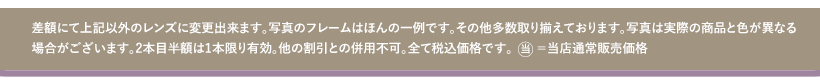 差額にて上記以外のレンズに変更出来ます。写真のフレームはほんの一例です。その他多数取り揃えております。写真は実際の商品と色が異なる場合がございます。２本目半額は１本限り有効。他の割引との併用不可。全て税込価格です。当＝当店通常販売価格