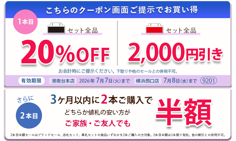 こちらのクーポン画面ご提示でお買い得　黒札セット全品20パーセントOFF、赤札セット全品2,000円引き。さらに3ヶ月以内に2本ご購入で、どちらか値札の安い方がご家族ご友人でも半額