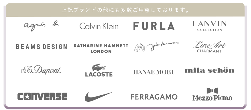 上記ブランド以外にも多数ご用意しております。アニエス・ベー、CalvinKlein,FURLA,LANVIN,BEAMSDESIGN,KATHARINEHAMNETT,johnLennon、LineArt,S.T.Dupont,LACOSTE,HANAEMORI,ミラショーン、CONVERSE,NIKE,FERRAGAMO,MezzoPiano