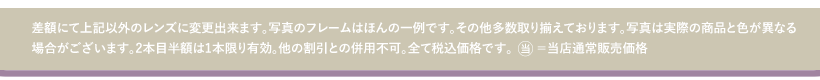 差額にて上記以外のレンズに変更出来ます。写真のフレームはほんの一例です。その他多数取り揃えております。写真は実際の商品と色が異なる場合がございます。２本目半額は１本限り有効。他の割引との併用不可。全て税込価格です。当＝当店通常販売価格