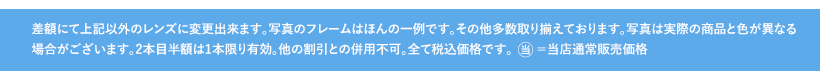 差額にて上記以外のレンズに変更出来ます。写真のフレームはほんの一例です。その他多数取り揃えております。写真は実際の商品と色が異なる場合がございます。2本目半額は1本限り有効。他の割引との併用不可。全て税込価格です。当=当店通常販売価格